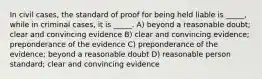 In civil cases, the standard of proof for being held liable is _____, while in criminal cases, it is _____. A) beyond a reasonable doubt; clear and convincing evidence B) clear and convincing evidence; preponderance of the evidence C) preponderance of the evidence; beyond a reasonable doubt D) reasonable person standard; clear and convincing evidence