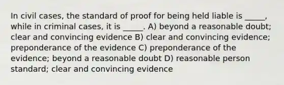 In civil cases, the standard of proof for being held liable is _____, while in criminal cases, it is _____. A) beyond a reasonable doubt; clear and convincing evidence B) clear and convincing evidence; preponderance of the evidence C) preponderance of the evidence; beyond a reasonable doubt D) reasonable person standard; clear and convincing evidence