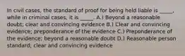 In civil cases, the standard of proof for being held liable is _____, while in criminal cases, it is _____. A.) Beyond a reasonable doubt; clear and convincing evidence B.) Clear and convincing evidence; preponderance of the evidence C.) Preponderance of the evidence; beyond a reasonable doubt D.) Reasonable person standard; clear and convincing evidence