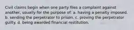 Civil claims begin when one party files a complaint against another, usually for the purpose of: a. having a penalty imposed. b. sending the perpetrator to prison. c. proving the perpetrator guilty. d. being awarded financial restitution.