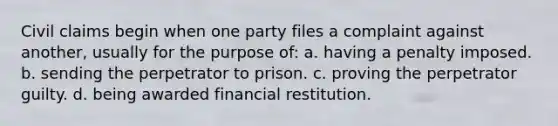 Civil claims begin when one party files a complaint against another, usually for the purpose of: a. having a penalty imposed. b. sending the perpetrator to prison. c. proving the perpetrator guilty. d. being awarded financial restitution.