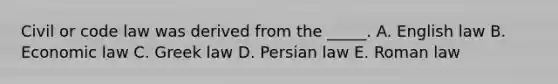 Civil or code law was derived from the _____. A. English law B. Economic law C. Greek law D. Persian law E. Roman law