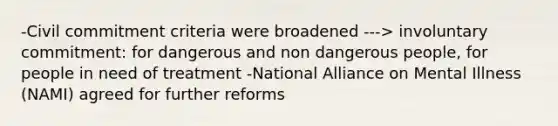 -Civil commitment criteria were broadened ---> involuntary commitment: for dangerous and non dangerous people, for people in need of treatment -National Alliance on Mental Illness (NAMI) agreed for further reforms