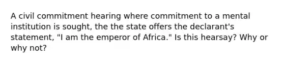 A civil commitment hearing where commitment to a mental institution is sought, the the state offers the declarant's statement, "I am the emperor of Africa." Is this hearsay? Why or why not?