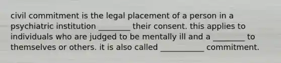 civil commitment is the legal placement of a person in a psychiatric institution ________ their consent. this applies to individuals who are judged to be mentally ill and a ________ to themselves or others. it is also called ___________ commitment.