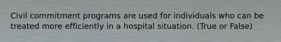 Civil commitment programs are used for individuals who can be treated more efficiently in a hospital situation. (True or False)