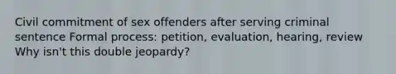 Civil commitment of sex offenders after serving criminal sentence Formal process: petition, evaluation, hearing, review Why isn't this double jeopardy?