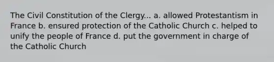 The Civil Constitution of the Clergy... a. allowed Protestantism in France b. ensured protection of the Catholic Church c. helped to unify the people of France d. put the government in charge of the Catholic Church