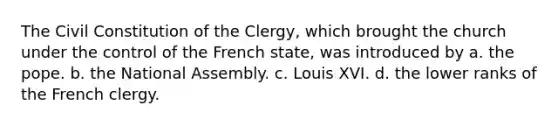 The Civil Constitution of the Clergy, which brought the church under the control of the French state, was introduced by a. the pope. b. the National Assembly. c. Louis XVI. d. the lower ranks of the French clergy.