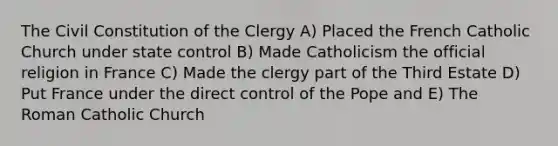 The Civil Constitution of the Clergy A) Placed the French Catholic Church under state control B) Made Catholicism the official religion in France C) Made the clergy part of the Third Estate D) Put France under the direct control of the Pope and E) The Roman Catholic Church