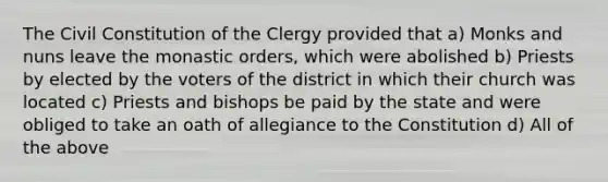 The Civil Constitution of the Clergy provided that a) Monks and nuns leave the monastic orders, which were abolished b) Priests by elected by the voters of the district in which their church was located c) Priests and bishops be paid by the state and were obliged to take an oath of allegiance to the Constitution d) All of the above