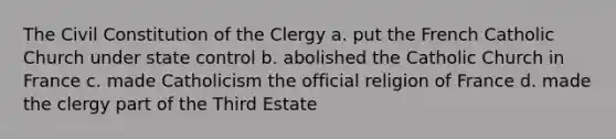 The Civil Constitution of the Clergy a. put the French Catholic Church under state control b. abolished the Catholic Church in France c. made Catholicism the official religion of France d. made the clergy part of the Third Estate