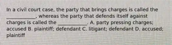 In a civil court case, the party that brings charges is called the ____________, whereas the party that defends itself against charges is called the ____________. A. party pressing charges; accused B. plaintiff; defendant C. litigant; defendant D. accused; plaintiff