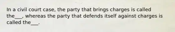 In a civil court case, the party that brings charges is called the___, whereas the party that defends itself against charges is called the___.