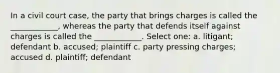 In a civil court case, the party that brings charges is called the ____________, whereas the party that defends itself against charges is called the ____________. Select one: a. litigant; defendant b. accused; plaintiff c. party pressing charges; accused d. plaintiff; defendant