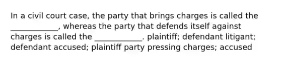 In a civil court case, the party that brings charges is called the ____________, whereas the party that defends itself against charges is called the ____________. plaintiff; defendant litigant; defendant accused; plaintiff party pressing charges; accused