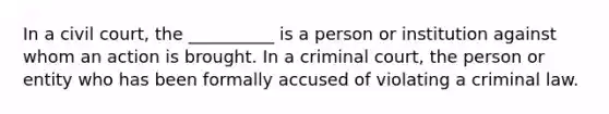 In a civil court, the __________ is a person or institution against whom an action is brought. In a criminal court, the person or entity who has been formally accused of violating a criminal law.