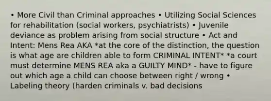 • More Civil than Criminal approaches • Utilizing Social Sciences for rehabilitation (social workers, psychiatrists) • Juvenile deviance as problem arising from social structure • Act and Intent: Mens Rea AKA *at the core of the distinction, the question is what age are children able to form CRIMINAL INTENT* *a court must determine MENS REA aka a GUILTY MIND* - have to figure out which age a child can choose between right / wrong • Labeling theory (harden criminals v. bad decisions