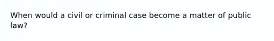 When would a civil or criminal case become a matter of public law?