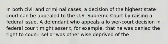 In both civil and crimi-nal cases, a decision of the highest state court can be appealed to the U.S. Supreme Court by raising a federal issue. A defendant who appeals a lo wer-court decision in federal cour t might asser t, for example, that he was denied the right to coun - sel or was other wise deprived of the