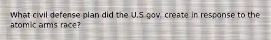 What civil defense plan did the U.S gov. create in response to the atomic arms race?