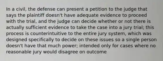 In a civil, the defense can present a petition to the judge that says the plaintiff doesn't have adequate evidence to proceed with the trial, and the judge can decide whether or not there is actually sufficient evidence to take the case into a jury trial; this process is counterintuitive to the entire jury system, which was designed specifically to decide on these issues so a single person doesn't have that much power; intended only for cases where no reasonable jury would disagree on outcome