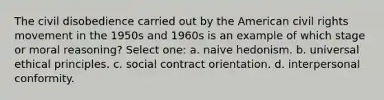 The civil disobedience carried out by the American civil rights movement in the 1950s and 1960s is an example of which stage or moral reasoning? Select one: a. naive hedonism. b. universal ethical principles. c. social contract orientation. d. interpersonal conformity.