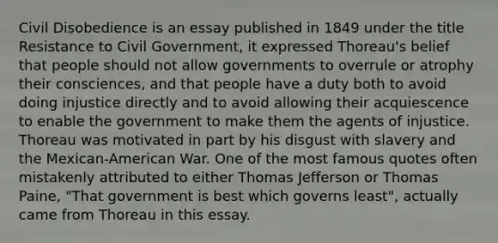 Civil Disobedience is an essay published in 1849 under the title Resistance to Civil Government, it expressed Thoreau's belief that people should not allow governments to overrule or atrophy their consciences, and that people have a duty both to avoid doing injustice directly and to avoid allowing their acquiescence to enable the government to make them the agents of injustice. Thoreau was motivated in part by his disgust with slavery and the Mexican-American War. One of the most famous quotes often mistakenly attributed to either Thomas Jefferson or Thomas Paine, "That government is best which governs least", actually came from Thoreau in this essay.