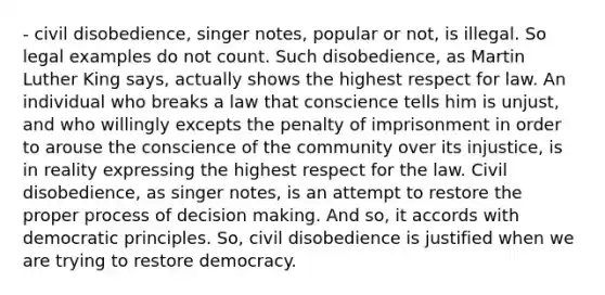 - civil disobedience, singer notes, popular or not, is illegal. So legal examples do not count. Such disobedience, as Martin Luther King says, actually shows the highest respect for law. An individual who breaks a law that conscience tells him is unjust, and who willingly excepts the penalty of imprisonment in order to arouse the conscience of the community over its injustice, is in reality expressing the highest respect for the law. Civil disobedience, as singer notes, is an attempt to restore the proper process of decision making. And so, it accords with democratic principles. So, civil disobedience is justified when we are trying to restore democracy.