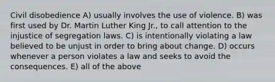 Civil disobedience A) usually involves the use of violence. B) was first used by Dr. Martin Luther King Jr., to call attention to the injustice of segregation laws. C) is intentionally violating a law believed to be unjust in order to bring about change. D) occurs whenever a person violates a law and seeks to avoid the consequences. E) all of the above