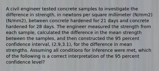 A civil engineer tested concrete samples to investigate the difference in strength, in newtons per square millimeter (N/mm2)(N/mm2), between concrete hardened for 21 days and concrete hardened for 28 days. The engineer measured the strength from each sample, calculated the difference in the mean strength between the samples, and then constructed the 95 percent confidence interval, (2.9,3.1), for the difference in mean strengths. Assuming all conditions for inference were met, which of the following is a correct interpretation of the 95 percent confidence level?