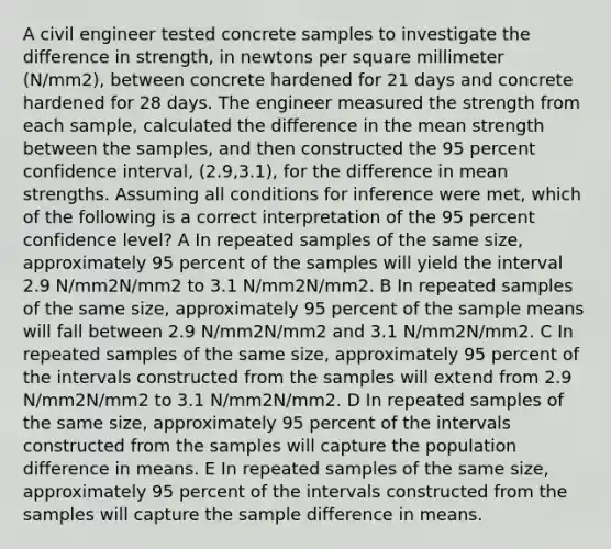 A civil engineer tested concrete samples to investigate the difference in strength, in newtons per square millimeter (N/mm2), between concrete hardened for 21 days and concrete hardened for 28 days. The engineer measured the strength from each sample, calculated the difference in the mean strength between the samples, and then constructed the 95 percent confidence interval, (2.9,3.1), for the difference in mean strengths. Assuming all conditions for inference were met, which of the following is a correct interpretation of the 95 percent confidence level? A In repeated samples of the same size, approximately 95 percent of the samples will yield the interval 2.9 N/mm2N/mm2 to 3.1 N/mm2N/mm2. B In repeated samples of the same size, approximately 95 percent of the sample means will fall between 2.9 N/mm2N/mm2 and 3.1 N/mm2N/mm2. C In repeated samples of the same size, approximately 95 percent of the intervals constructed from the samples will extend from 2.9 N/mm2N/mm2 to 3.1 N/mm2N/mm2. D In repeated samples of the same size, approximately 95 percent of the intervals constructed from the samples will capture the population difference in means. E In repeated samples of the same size, approximately 95 percent of the intervals constructed from the samples will capture the sample difference in means.