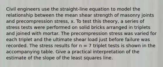 Civil engineers use the straight-line equation to model the relationship between the mean shear strength of masonry joints and precompression stress, x. To test this theory, a series of stress tests were performed on solid bricks arranged in triplets and joined with mortar. The precompression stress was varied for each triplet and the ultimate shear load just before failure was recorded. The stress results for n = 7 triplet tests is shown in the accompanying table. Give a practical interpretation of the estimate of the slope of the least squares line.