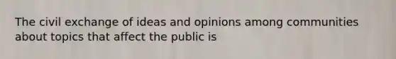 The civil exchange of ideas and opinions among communities about topics that affect the public is