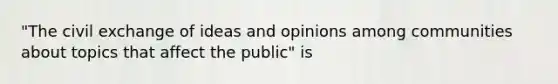 "The civil exchange of ideas and opinions among communities about topics that affect the public" is