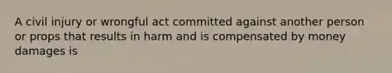 A civil injury or wrongful act committed against another person or props that results in harm and is compensated by money damages is