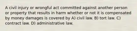 A civil injury or wrongful act committed against another person or property that results in harm whether or not it is compensated by money damages is covered by A) civil law. B) tort law. C) contract law. D) administrative law.