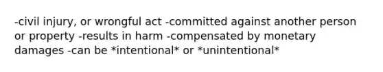 -civil injury, or wrongful act -committed against another person or property -results in harm -compensated by monetary damages -can be *intentional* or *unintentional*