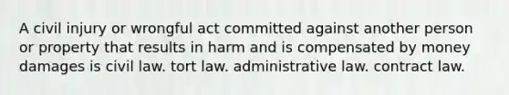 A civil injury or wrongful act committed against another person or property that results in harm and is compensated by money damages is civil law. tort law. administrative law. contract law.