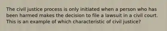 The civil justice process is only initiated when a person who has been harmed makes the decision to file a lawsuit in a civil court. This is an example of which characteristic of civil justice?