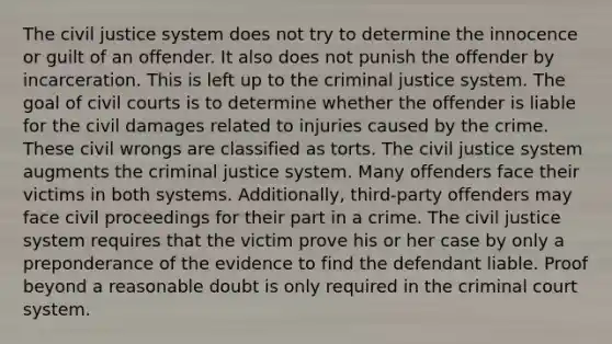 The civil justice system does not try to determine the innocence or guilt of an offender. It also does not punish the offender by incarceration. This is left up to the criminal justice system. The goal of civil courts is to determine whether the offender is liable for the civil damages related to injuries caused by the crime. These civil wrongs are classified as torts. The civil justice system augments the criminal justice system. Many offenders face their victims in both systems. Additionally, third-party offenders may face civil proceedings for their part in a crime. The civil justice system requires that the victim prove his or her case by only a preponderance of the evidence to find the defendant liable. Proof beyond a reasonable doubt is only required in the criminal court system.