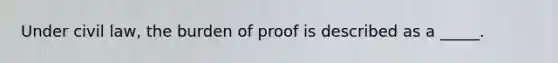 Under civil law, the burden of proof is described as a _____.