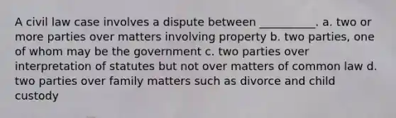 A civil law case involves a dispute between __________. a. two or more parties over matters involving property b. two parties, one of whom may be the government c. two parties over interpretation of statutes but not over matters of common law d. two parties over family matters such as divorce and child custody