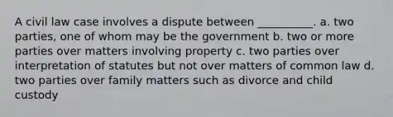 A civil law case involves a dispute between __________. a. two parties, one of whom may be the government b. two or more parties over matters involving property c. two parties over interpretation of statutes but not over matters of common law d. two parties over family matters such as divorce and child custody