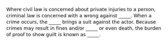 Where civil law is concerned about private injuries to a person, criminal law is concerned with a wrong against _____. When a crime occurs, the _____ brings a suit against the actor. Because crimes may result in fines and/or _____ or even death, the burden of proof to show guilt is known as _____.