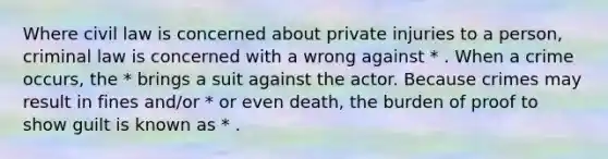 Where civil law is concerned about private injuries to a person, criminal law is concerned with a wrong against * . When a crime occurs, the * brings a suit against the actor. Because crimes may result in fines and/or * or even death, the burden of proof to show guilt is known as * .