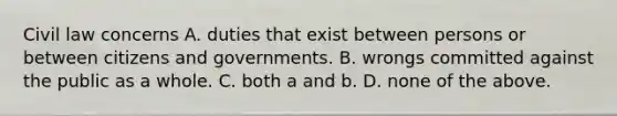 Civil law concerns A. duties that exist between persons or between citizens and governments. B. wrongs committed against the public as a whole. C. both a and b. D. none of the above.