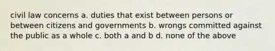 civil law concerns a. duties that exist between persons or between citizens and governments b. wrongs committed against the public as a whole c. both a and b d. none of the above