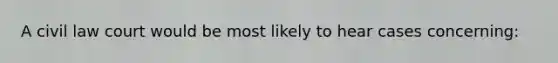 A civil law court would be most likely to hear cases concerning:
