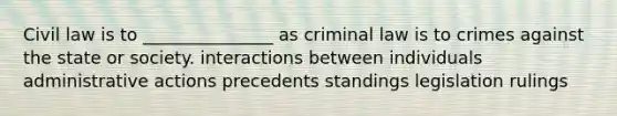 Civil law is to _______________ as criminal law is to crimes against the state or society. interactions between individuals administrative actions precedents standings legislation rulings